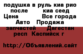 подушка в руль киа рио 3 после 2015. киа сеед › Цена ­ 8 000 - Все города Авто » Продажа запчастей   . Дагестан респ.,Каспийск г.